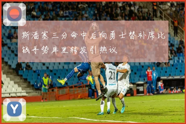 斯潘塞三分命中后向勇士替补席比钱手势库里转发引热议