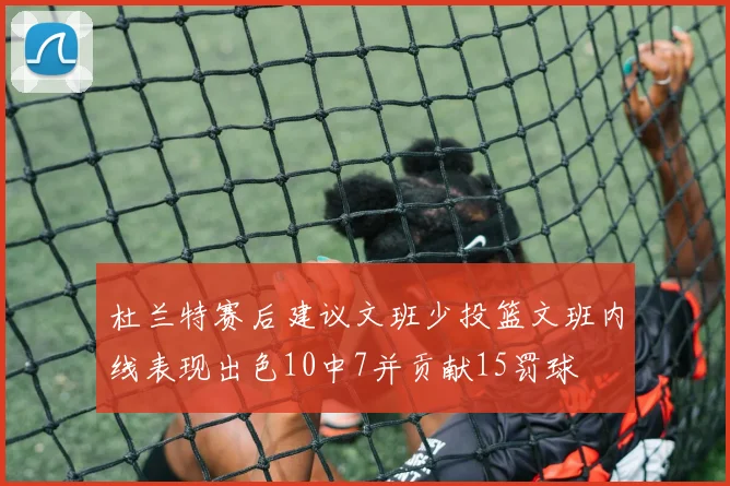 杜兰特赛后建议文班少投篮文班内线表现出色10中7并贡献15罚球