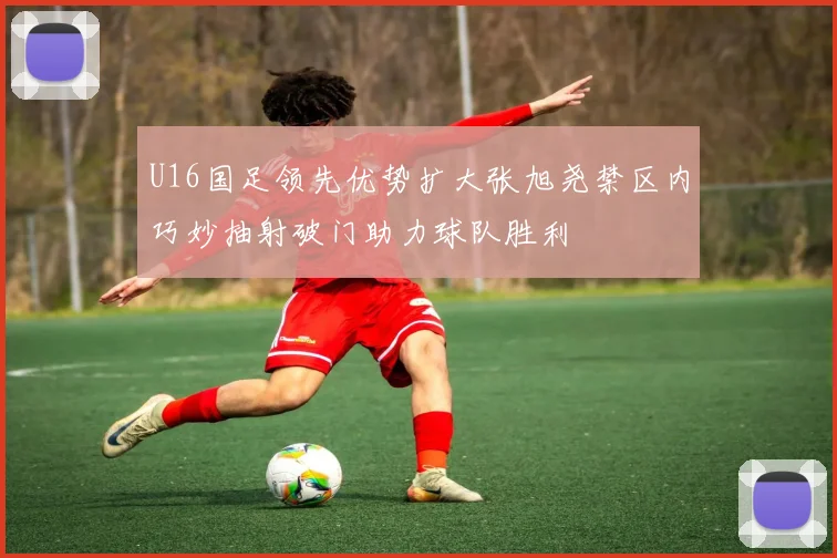 U16国足领先优势扩大张旭尧禁区内巧妙抽射破门助力球队胜利
