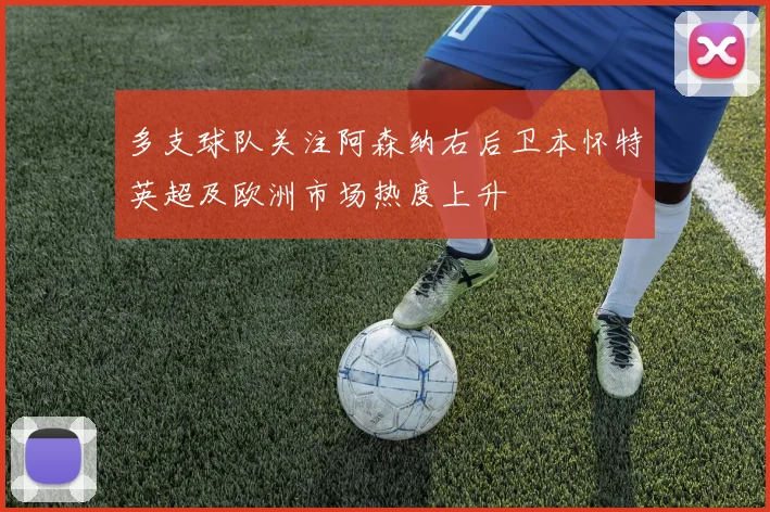 多支球队关注阿森纳右后卫本怀特英超及欧洲市场热度上升