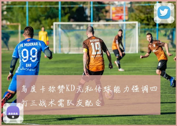 乌度卡称赞KD无私传球能力强调四打三战术需队友配合