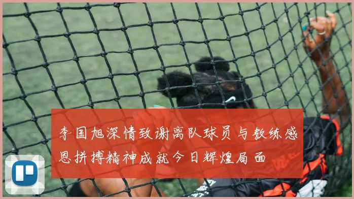 李国旭深情致谢离队球员与教练感恩拼搏精神成就今日辉煌局面