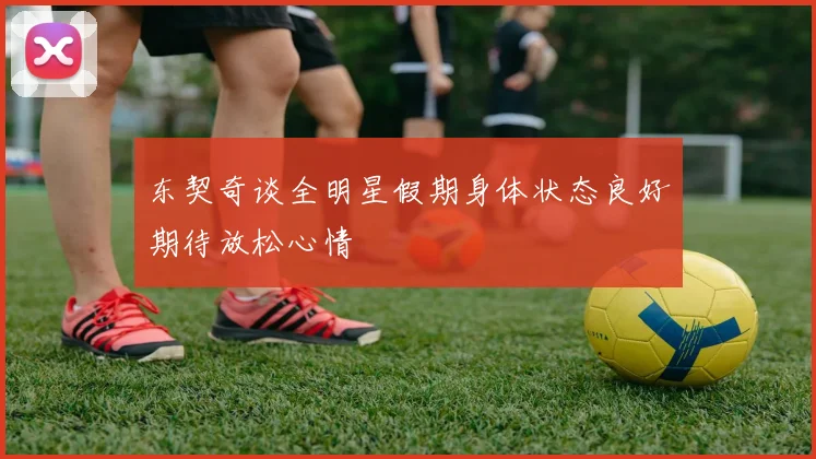 东契奇谈全明星假期身体状态良好期待放松心情