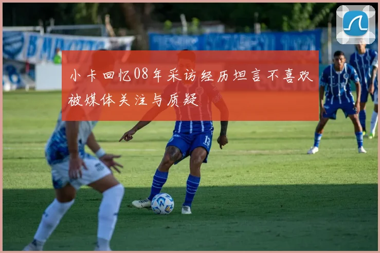 小卡回忆08年采访经历坦言不喜欢被媒体关注与质疑
