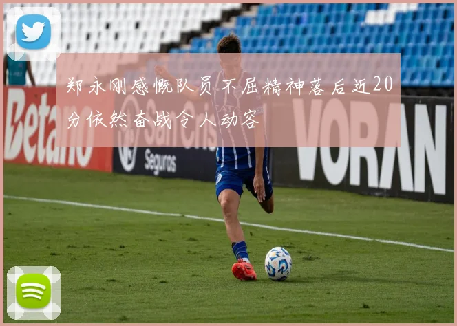郑永刚感慨队员不屈精神落后近20分依然奋战令人动容