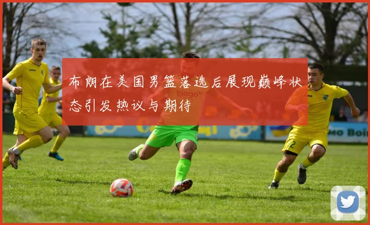 布朗在美国男篮落选后展现巅峰状态引发热议与期待