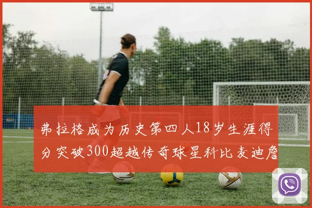 弗拉格成为历史第四人18岁生涯得分突破300超越传奇球星科比麦迪詹姆斯
