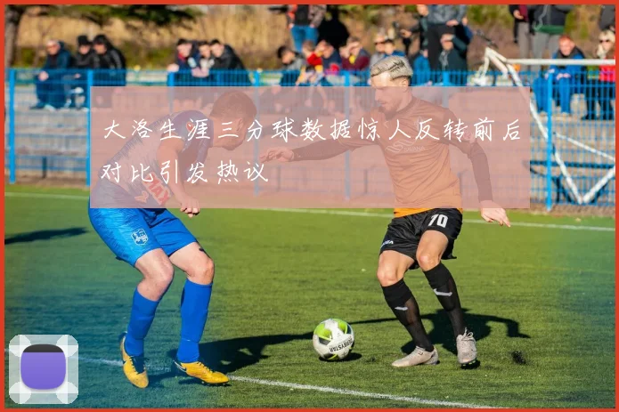大洛生涯三分球数据惊人反转前后对比引发热议