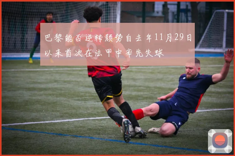 巴黎能否逆转颓势自去年11月29日以来首次在法甲中率先失球