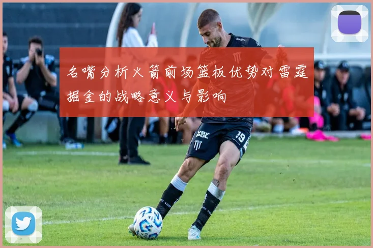 名嘴分析火箭前场篮板优势对雷霆掘金的战略意义与影响