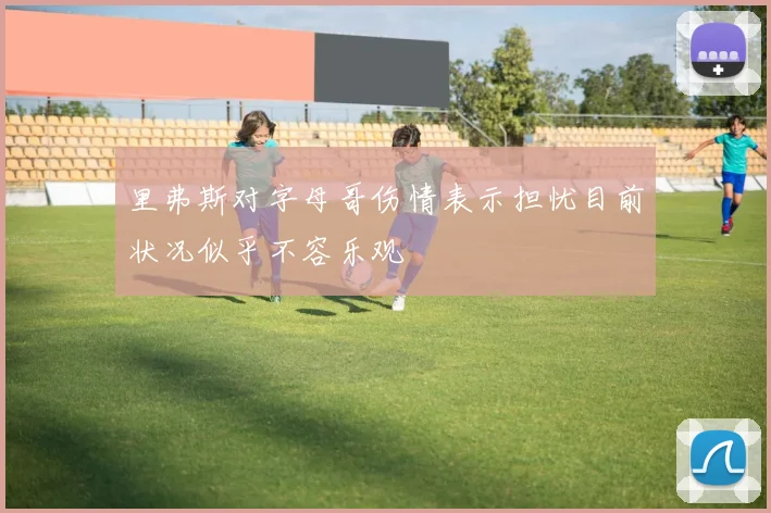 里弗斯对字母哥伤情表示担忧目前状况似乎不容乐观