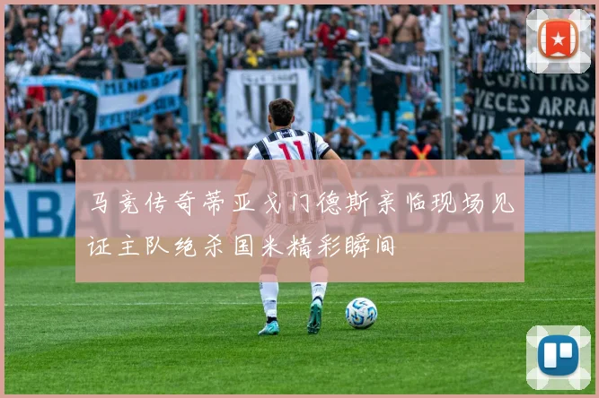 马竞传奇蒂亚戈门德斯亲临现场见证主队绝杀国米精彩瞬间